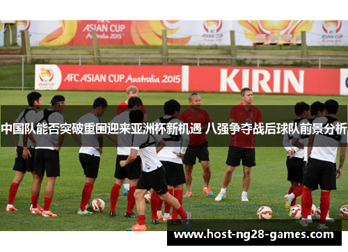 中国队能否突破重围迎来亚洲杯新机遇 八强争夺战后球队前景分析