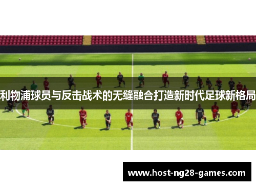 利物浦球员与反击战术的无缝融合打造新时代足球新格局