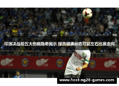 印澳决战前五大伤病隐患揭示 球员健康状态可能左右比赛走向
