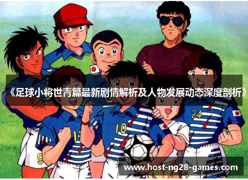 《足球小将世青篇最新剧情解析及人物发展动态深度剖析》