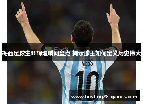 梅西足球生涯辉煌瞬间盘点 揭示球王如何定义历史伟大