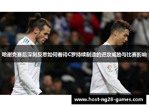 哈谢克赛后深刻反思如何看待C罗持续制造的进攻威胁与比赛影响