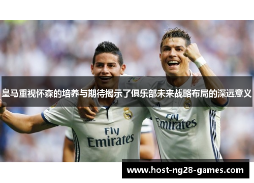 皇马重视怀森的培养与期待揭示了俱乐部未来战略布局的深远意义 皇马重视怀森的培养与期待揭示了俱乐部未来战略布局的深远意义