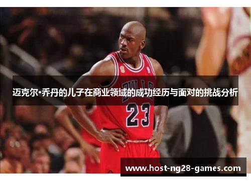 迈克尔·乔丹的儿子在商业领域的成功经历与面对的挑战分析